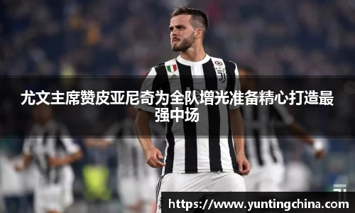 尤文主席赞皮亚尼奇为全队增光准备精心打造最强中场